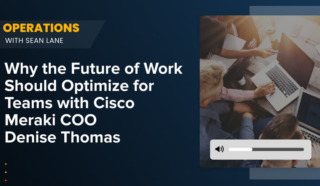 Why the Future of Work Should Optimize for Teams with Cisco Meraki COO Denise Thomas